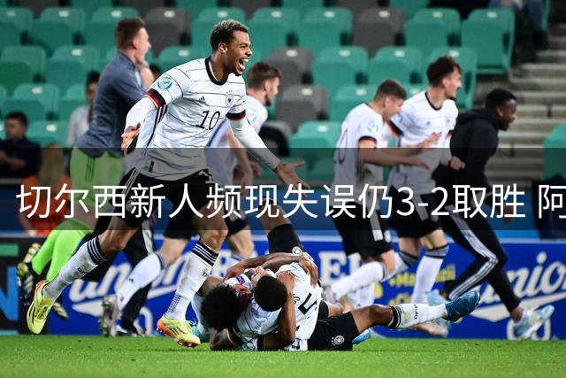 切尔西新人频现失误仍3-2取胜 阿隆索执教理念显自信