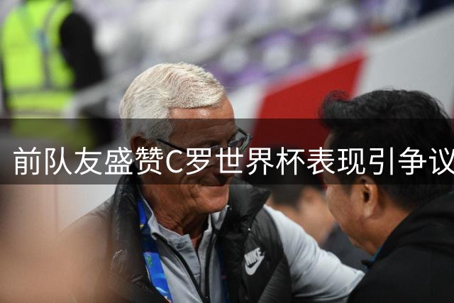 前队友盛赞C罗世界杯表现引争议 媒体普遍差评与事实反差大