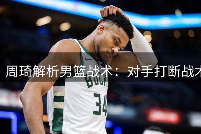 周琦解析男篮战术：对手打断战术轮转致误解