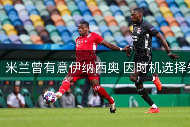 米兰曾有意伊纳西奥 因时机选择先签希拉