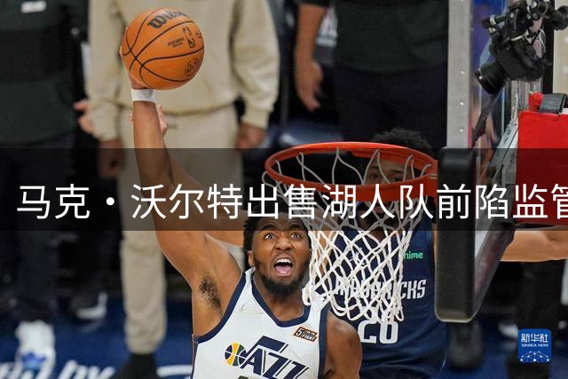 马克·沃尔特出售湖人队前陷监管风波 125亿美元交易背后故事