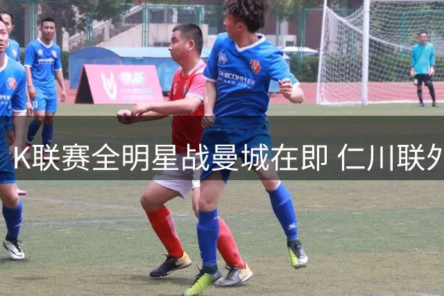 K联赛全明星战曼城在即 仁川联外援期待与科瓦契奇巅峰对决